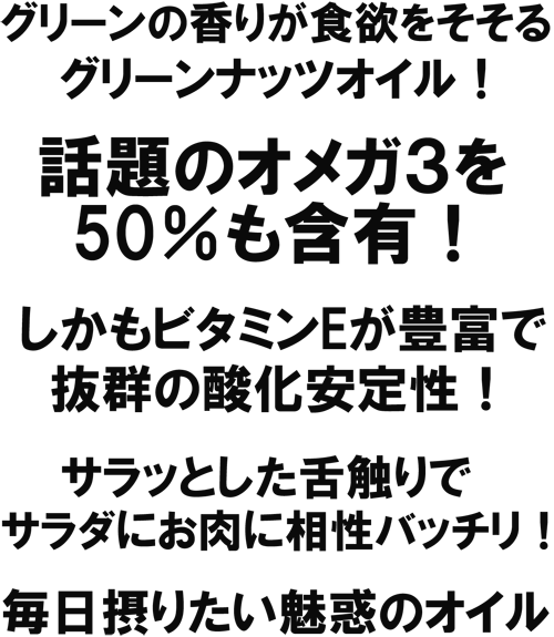 グリーンの香りが食欲をそそる、グリーンナッツオイル！話題のオメガ３を５０％も含有！しかもビタミンEが豊富で抜群の酸化安定性！サラッとした舌触りで、サラダにお肉に相性バッチリ！毎日摂りたい魅惑のオイル