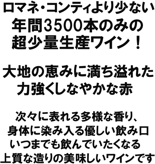 ロマネ・コンティより少ない年間３５００本のみの超少量生産ワイン！大地の恵みに満ち溢れた、力強くしなやかな赤。次々に表れる多様な香り、身体に染入る優しい飲み口、いつまでも飲んでいたい、、、