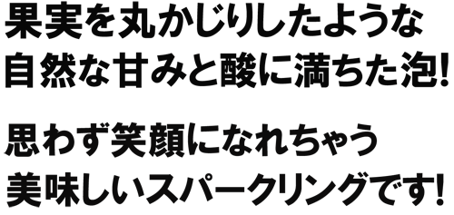 果実を丸かじりしたような自然な甘みと酸味が絶妙に満ちた泡！　思わず笑顔になれちゃう美味しいスパークリングです！