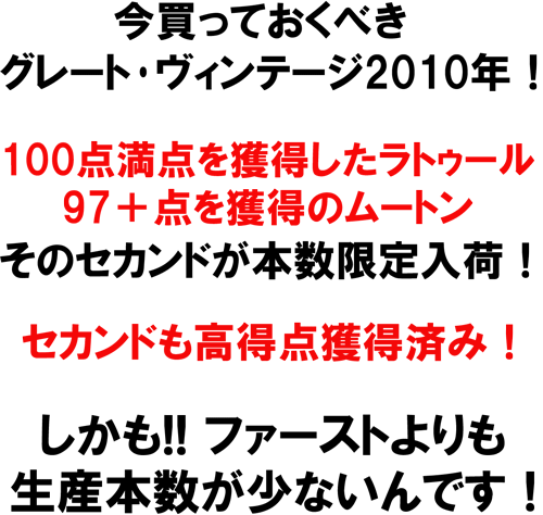 今買っておくべき、グレート・ヴィンテージ2010年！100点満点を獲得したラトゥール。97＋点を獲得しのムートン。そのセカンドが本数限定入荷！セカンドも高得点獲得済み！しかも！！ファーストよりも生産本巣が少ないんです！