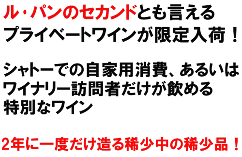 ル･パンのセカンドとも言えるプライベートワインが限定入荷！シャトーでの自家用消費、あるいあｈ、ウィ穴リー訪問者だけが飲める特別なワイン。2年に一度だけ造る稀少中の稀少品！