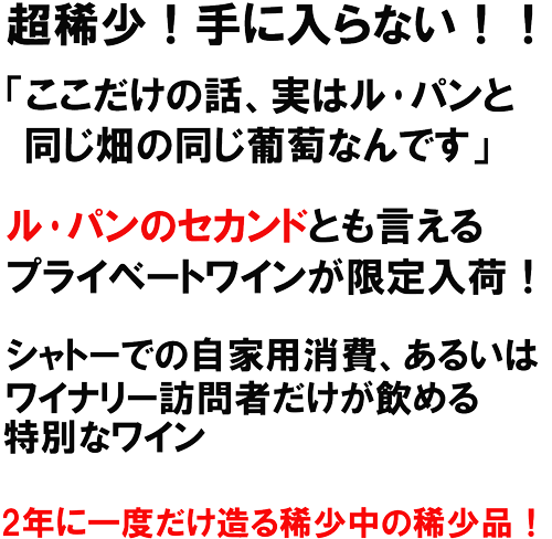 ル･パンのセカンドとも言えるプライベートワインが限定入荷！シャトーでの自家用消費、あるいあｈ、ウィ穴リー訪問者だけが飲める特別なワイン。2年に一度だけ造る稀少中の稀少品！