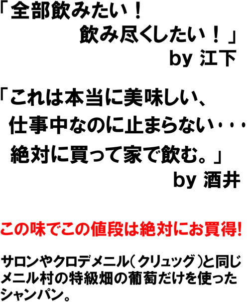 「全部飲みたい!飲みつくしたい！」ｂｙ江下　「これは本当に美味しい、仕事中なのに止まらない･･･絶対に買って家で飲む。」ｂｙ酒井　この味でこの値段は絶対にお買得！　サロンやクロデメニル（クリュッグ）と同じ、メニル村の特級畑の葡萄だけを使ったシャンパン。