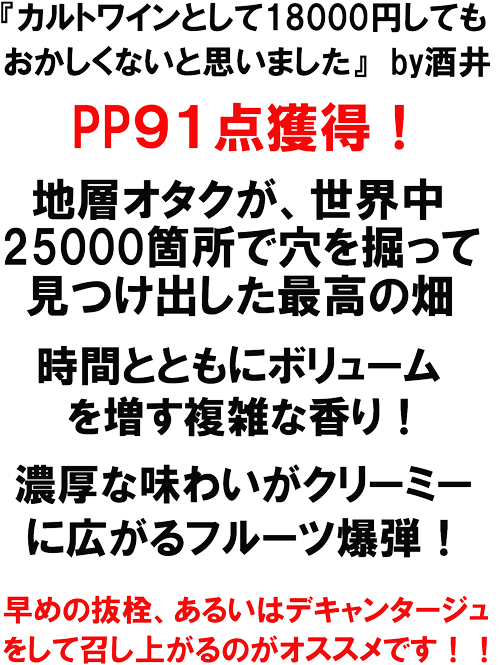 カルトワインとして18000円してもおかしくないと思いました　ｂｙ酒井。　PP91点獲得！世界ちゅ25000箇所で穴を掘って見つけ出した最高の畑。時間とともにボリュームを増す複雑な香り！濃厚な味わいがクリーミーに広がるフルーツ爆弾！