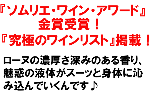 『ソムリエ・ワイン・アワード』金賞受賞！『究極のワインリスト』掲載！ローヌの濃厚さ深みのある香り、魅惑の液体がスーッと身体に沁み込んでいくんです♪