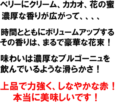 ベリーにクリーム、カカオ、花の蜜、濃厚な香りが広がって、、、時間共にボリュームアップするその香りはまるで豪華な花束！味わいは濃厚なブルゴーニュを飲んでいるような滑らかさ！上品で力強く、しなやかな赤！本当に美味しいです！