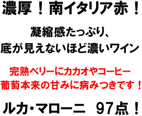 濃厚！南イタリア赤！凝縮感たっぷり、底が見えないほど濃いワイン。完熟ベリーにカカオやコーヒー、葡萄本来の甘みに病みつきです！ルカ・マローニ　97点！