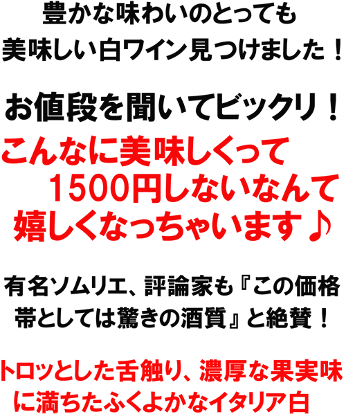 豊かな味わいのとっても美味しい白ワインを見つけました！お値段を聞いてビックリ！こんなに美味しくって1500円でいいの！？これは絶対にお買得！！有名ソムリエ、評論家も「子の価格帯としては驚きの酒質｣と絶賛！トロッとした舌触り、濃厚な果実味に満ちたふくよかなイタリア白