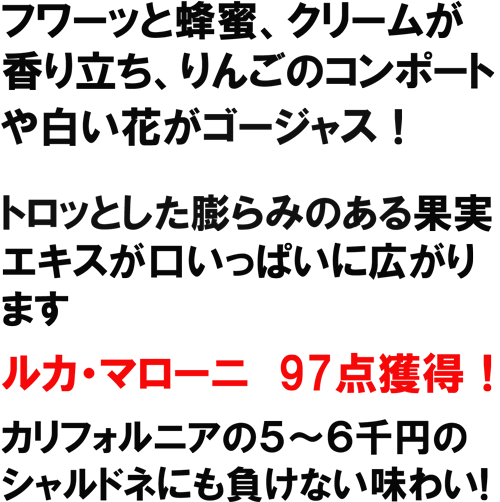 フワーッと蜂蜜、クリームが香り立ち、りんごのオンポートや白い花がゴージャス！トロッとしたふくらみのある果実エキスが口いっぱいに広がります。ﾙｶ･ﾏﾛｰﾆ97点獲得！カリフォルニアの５～６千円のシャルドネにも負けない味わい！