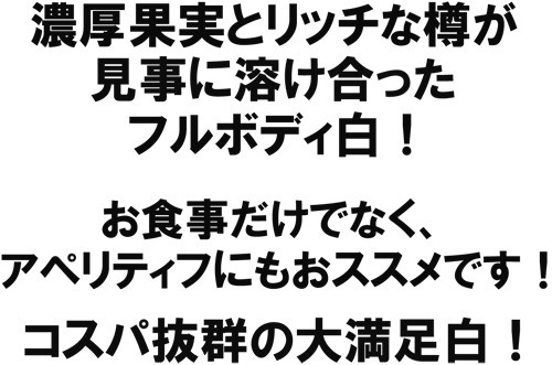 濃厚果実とリッチな樽が見事に溶け合ったフルボディ白！　お食事だけでなく、アペリティフにもおススメです！コスパ抜群の大満足白！