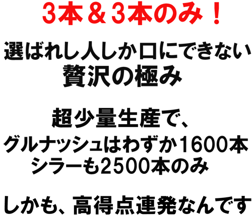 3本＆3本のみ！選ばれし人しか口にできない贅沢の極み。超少量生産で、グルナッシュはわずか1600本のみ。シラーも２５００本のみ。しかも、高得点連発なんです。