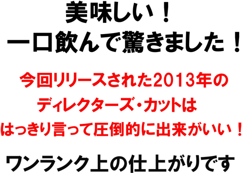 美味しい！一口飲んで驚きました！今回リリースされた2013年のディクレターズ・カットははっきり言って圧倒的に出来がいい！ワンランク上の仕上がりです