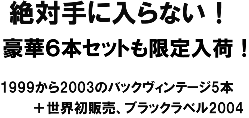 絶対に手に入らない！豪華6本セットも限定入荷!1999から2003のバックヴィンテージ5本＋世界初販売、ブラックラベル2004